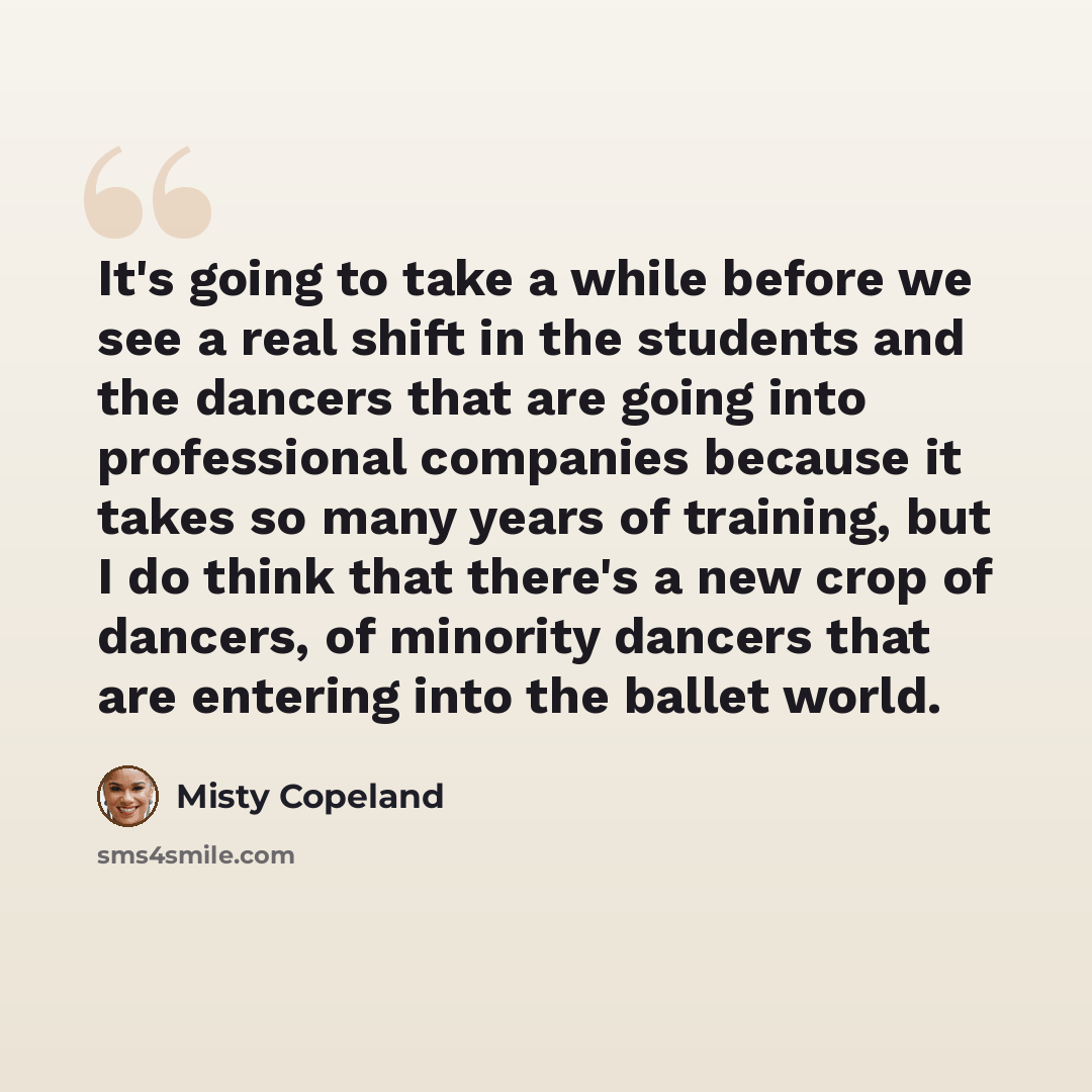 “It's going to take a while before we see a real shift in the students and the dancers that are going into professional companies because it takes so many years of training, but I do think that there's a new crop of dancers, of minority dancers that are entering into the ballet world.” quote by Misty Copeland