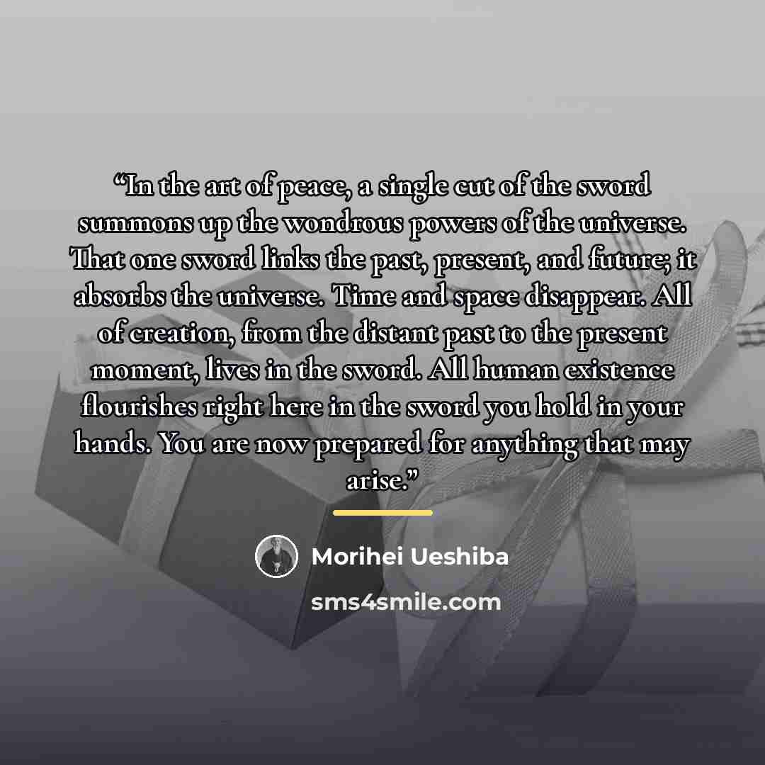 “In the art of peace, a single cut of the sword summons up the wondrous powers of the universe. That one sword links the past, present, and future; it absorbs the universe. Time and space disappear. All of creation, from the distant past to the present moment, lives in the sword. All human…” quote by Morihei Ueshiba