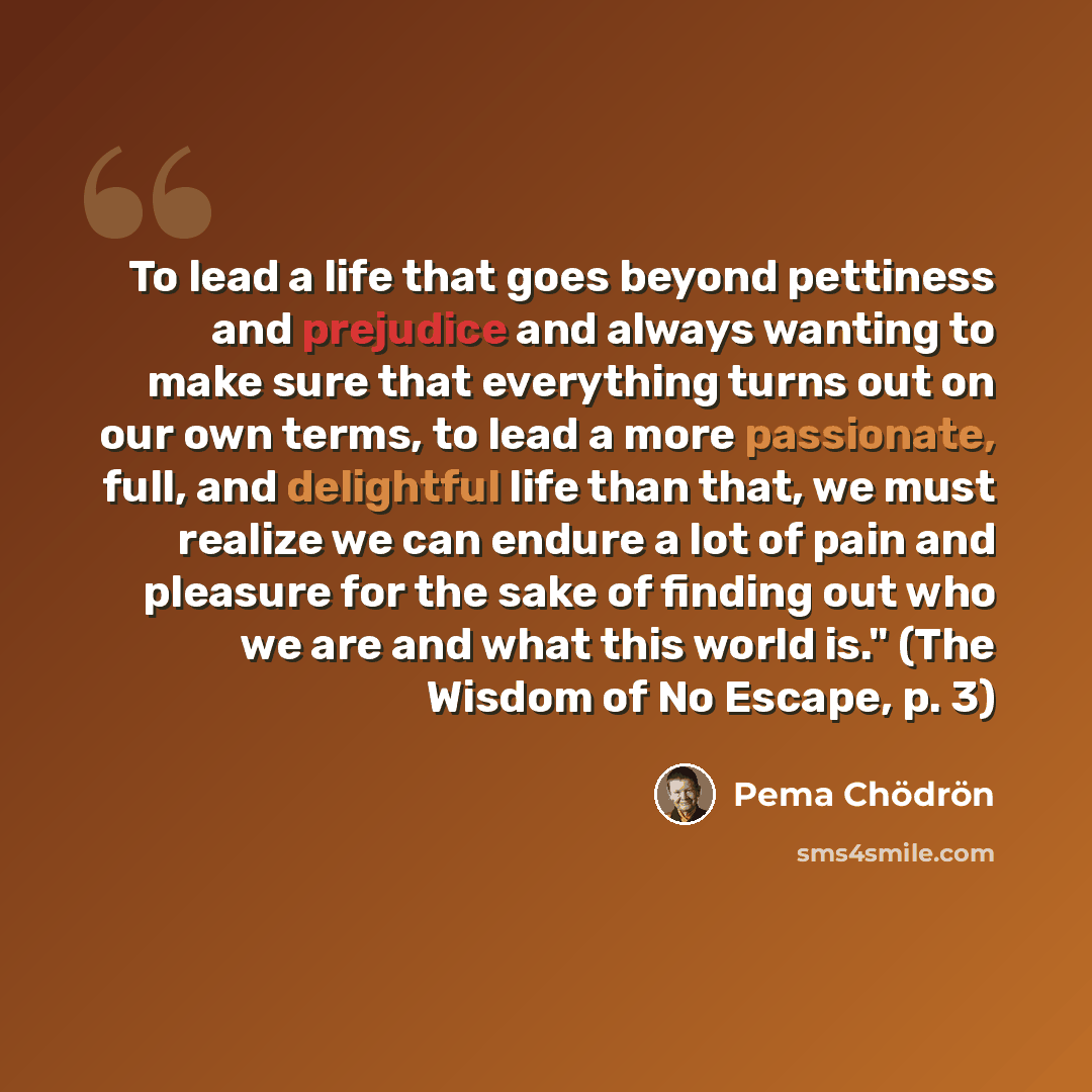 “To lead a life that goes beyond pettiness and prejudice and always wanting to make sure that everything turns out on our own terms, to lead a more passionate, full, and delightful life than that, we must realize we can endure a lot of pain and pleasure for the sake of finding out who we are and…” quote by Pema Chodron