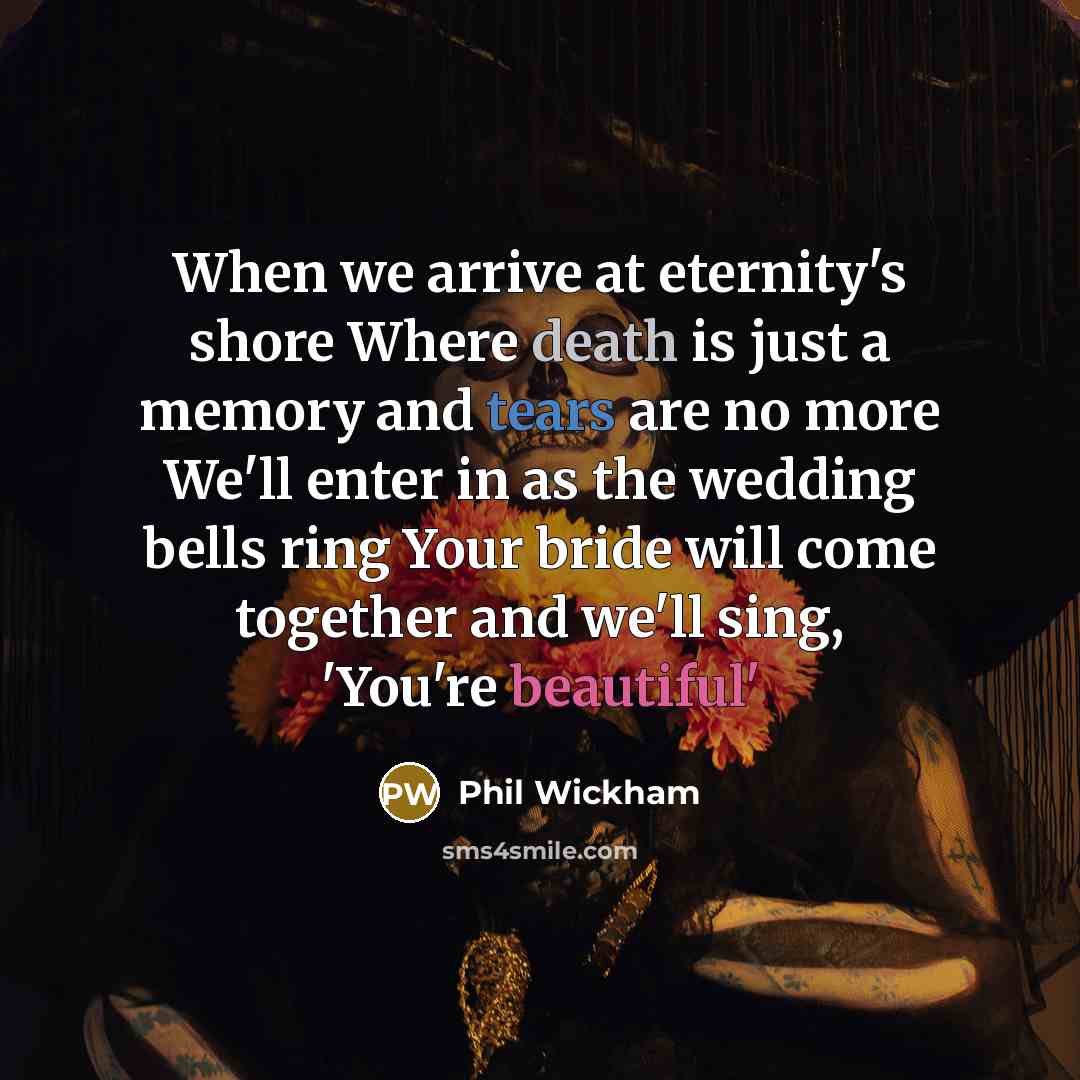 “When we arrive at eternity's shore Where death is just a memory and tears are no more We'll enter in as the wedding bells ring Your bride will come together and we'll sing, 'You're beautiful'” quote by Phil Wickham