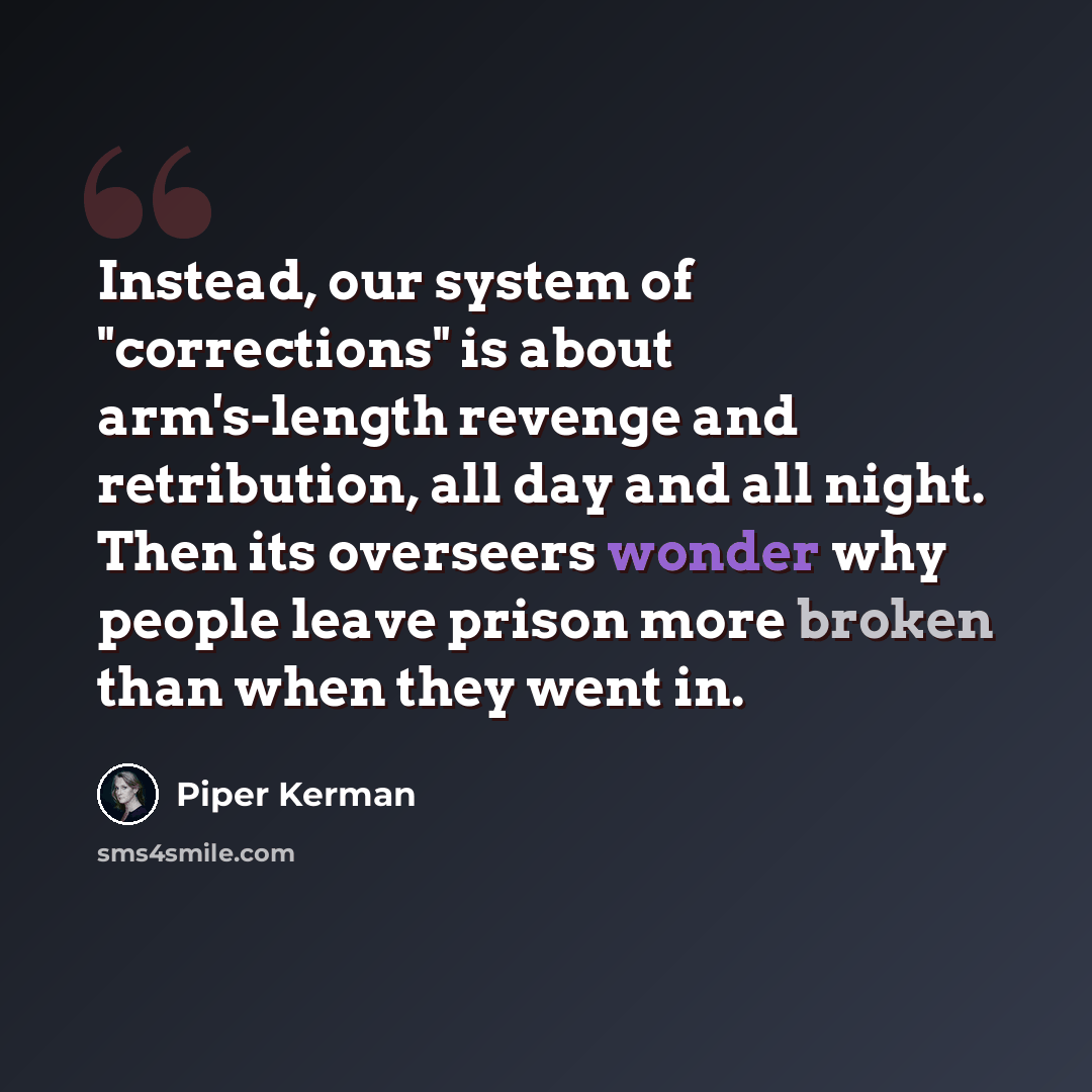 “Instead, our system of "corrections" is about arm's-length revenge and retribution, all day and all night. Then its overseers wonder why people leave prison more broken than when they went in.” quote by Piper Kerman