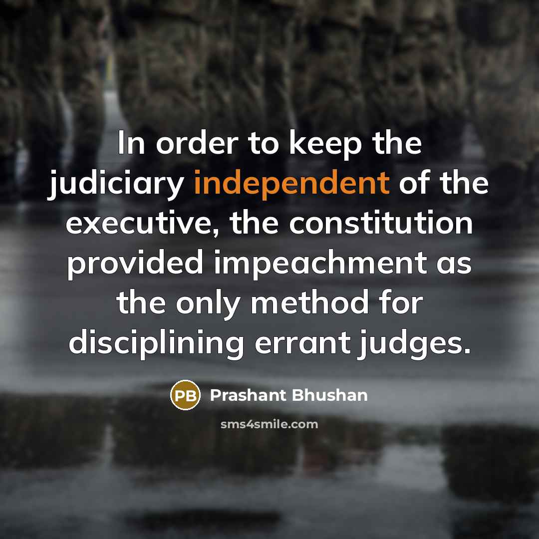 “In order to keep the judiciary independent of the executive, the constitution provided impeachment as the only method for disciplining errant judges.” quote by Prashant Bhushan