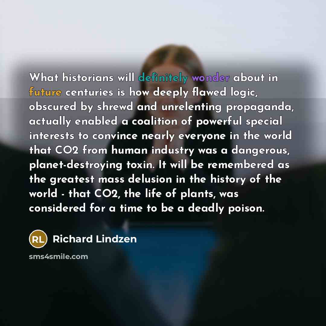 “What historians will definitely wonder about in future centuries is how deeply flawed logic, obscured by shrewd and unrelenting propaganda, actually enabled a coalition of powerful special interests to convince nearly everyone in the world that CO2 from human industry was a dangerous…” quote by Richard Lindzen