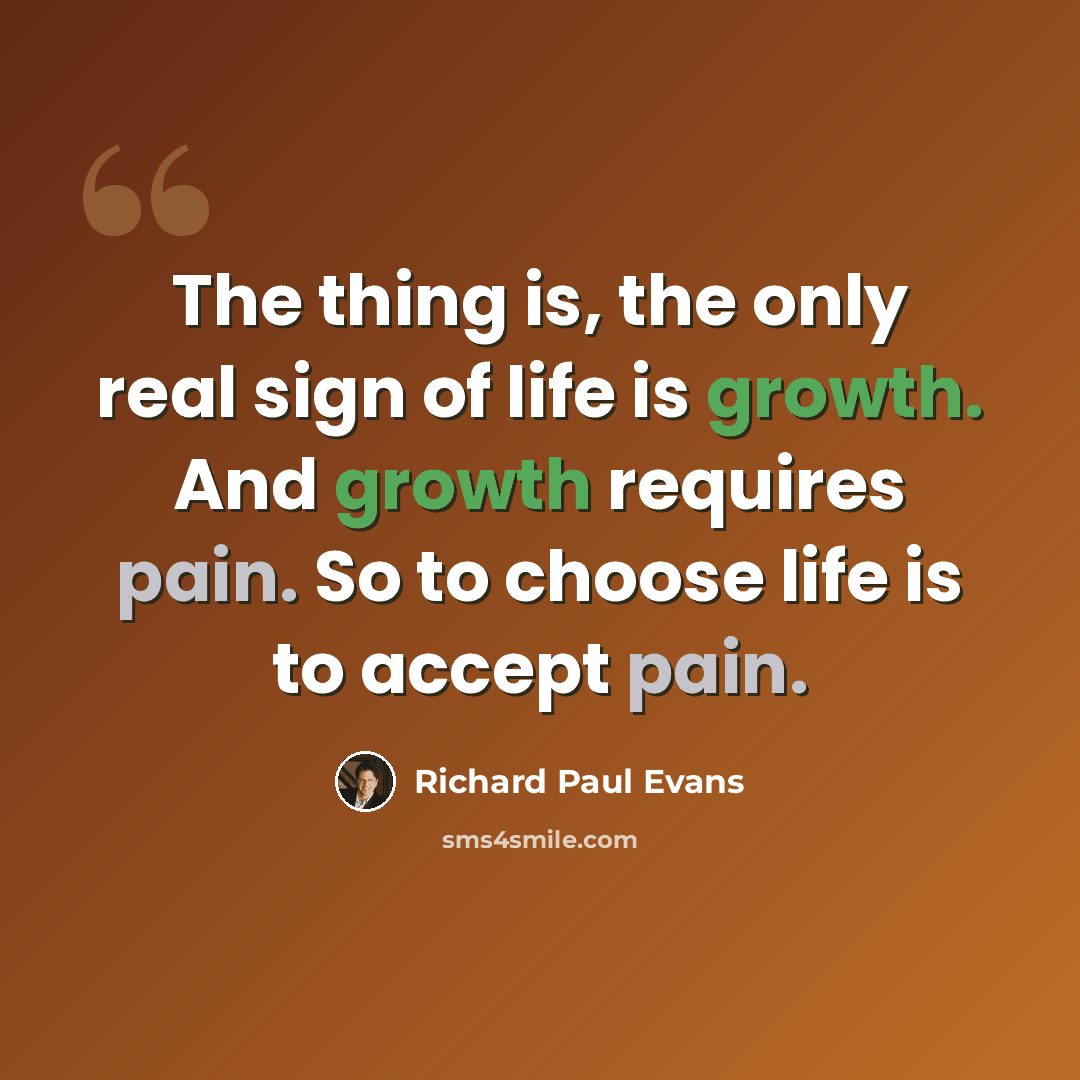 “The thing is, the only real sign of life is growth. And growth requires pain. So to choose life is to accept pain.” quote by Richard Paul Evans