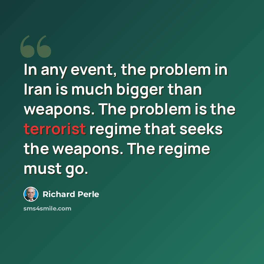“In any event, the problem in Iran is much bigger than weapons. The problem is the terrorist regime that seeks the weapons. The regime must go.” quote by Richard Perle