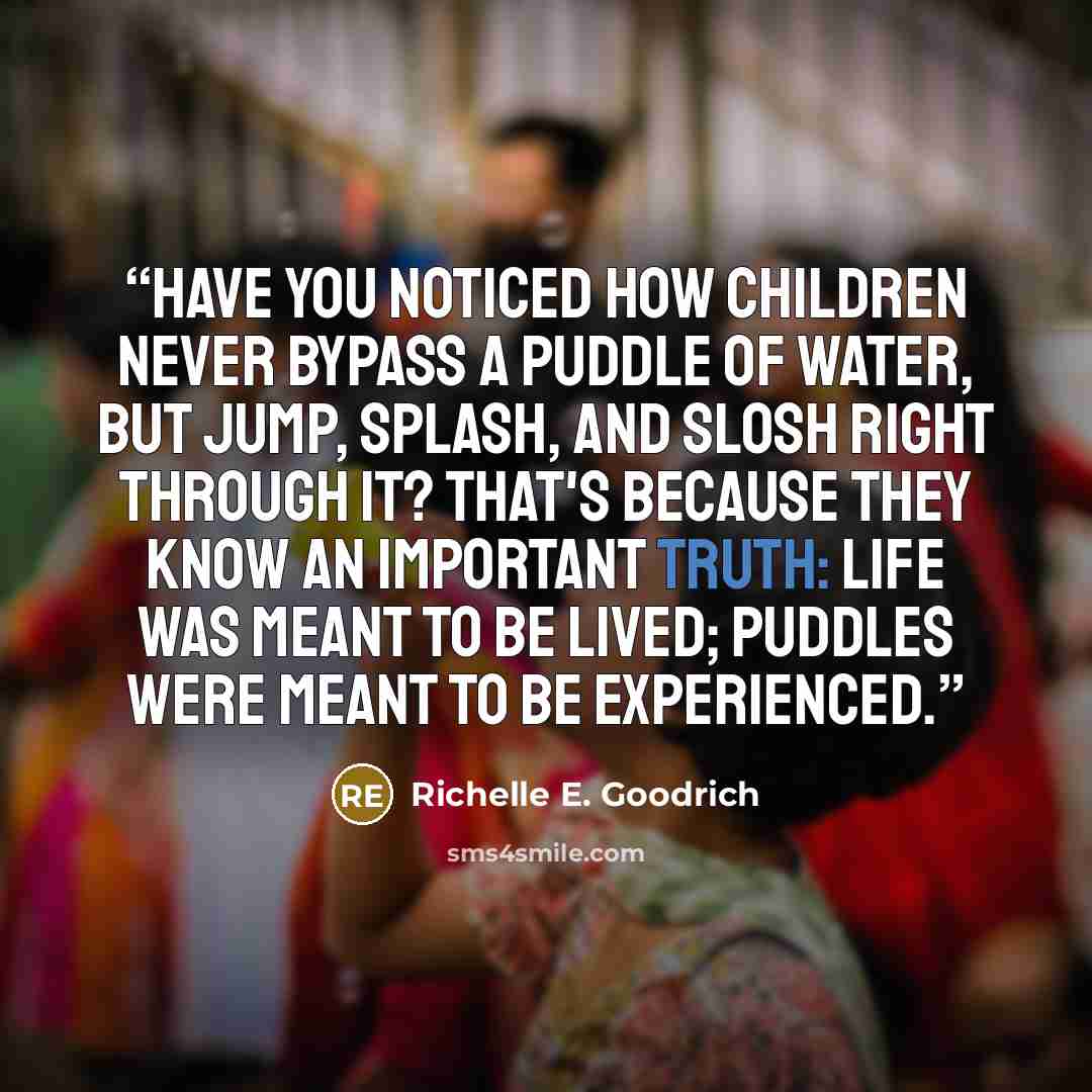 “Have you noticed how children never bypass a puddle of water, but jump, splash, and slosh right through it? That's because they know an important truth: Life was meant to be lived; puddles were meant to be experienced.” quote by Richelle E. Goodrich