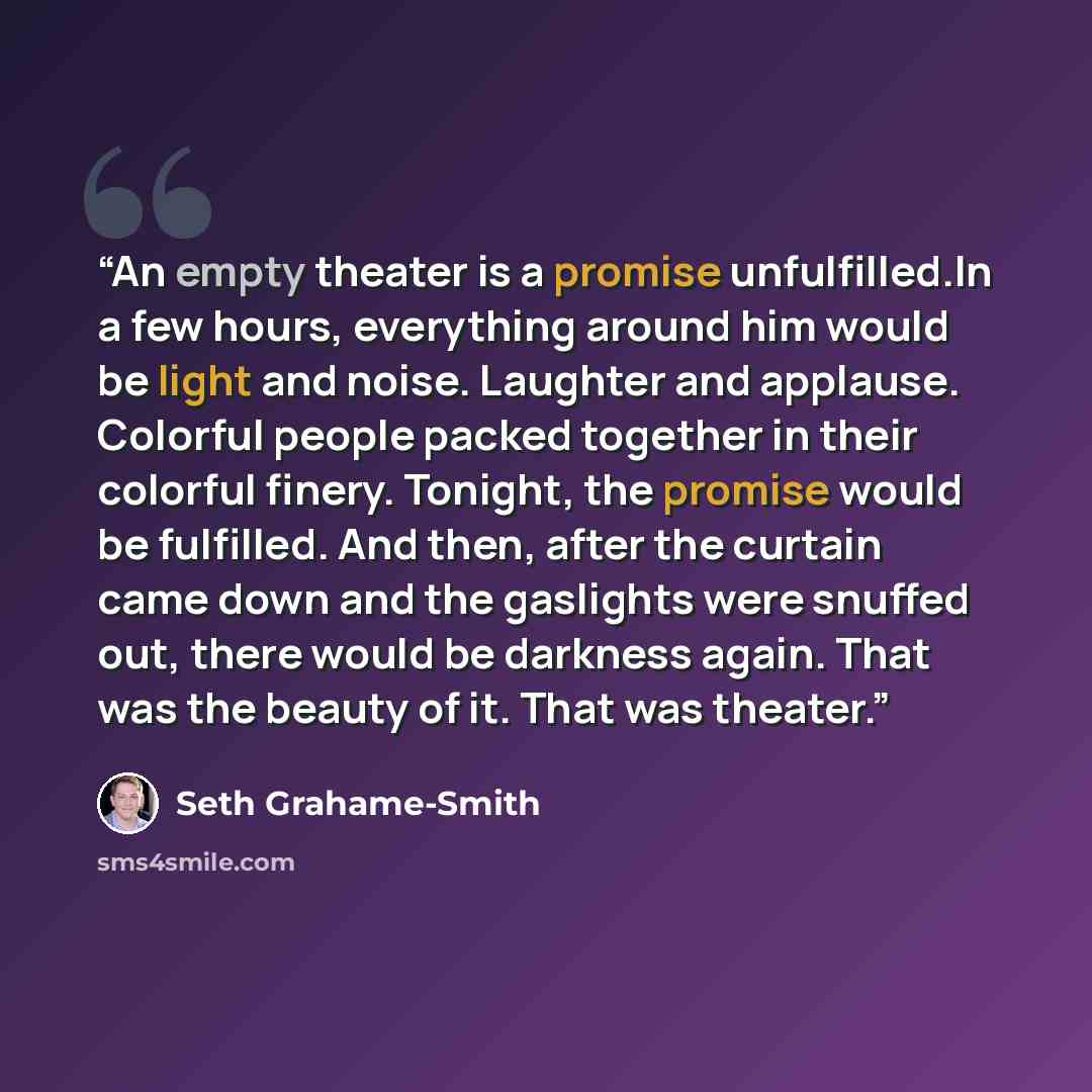 “An empty theater is a promise unfulfilled.In a few hours, everything around him would be light and noise. Laughter and applause. Colorful people packed together in their colorful finery. Tonight, the promise would be fulfilled. And then, after the curtain came down and the gaslights were snuffed…” quote by Seth Grahame-Smith