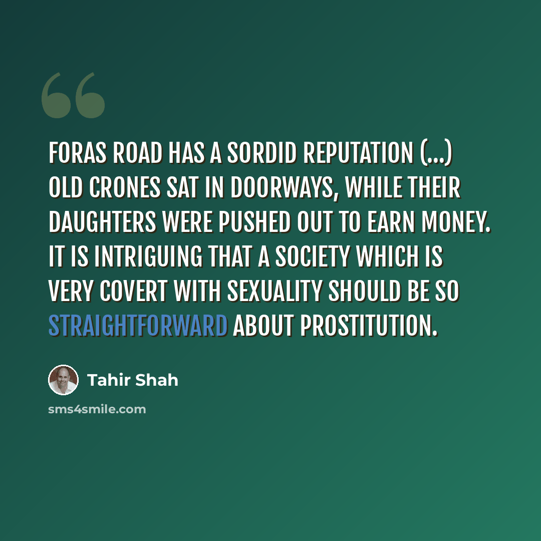 “Foras Road has a sordid reputation (…) Old crones sat in doorways, while their daughters were pushed out to earn money. It is intriguing that a society which is very covert with sexuality should be so straightforward about prostitution.” quote by Tahir Shah