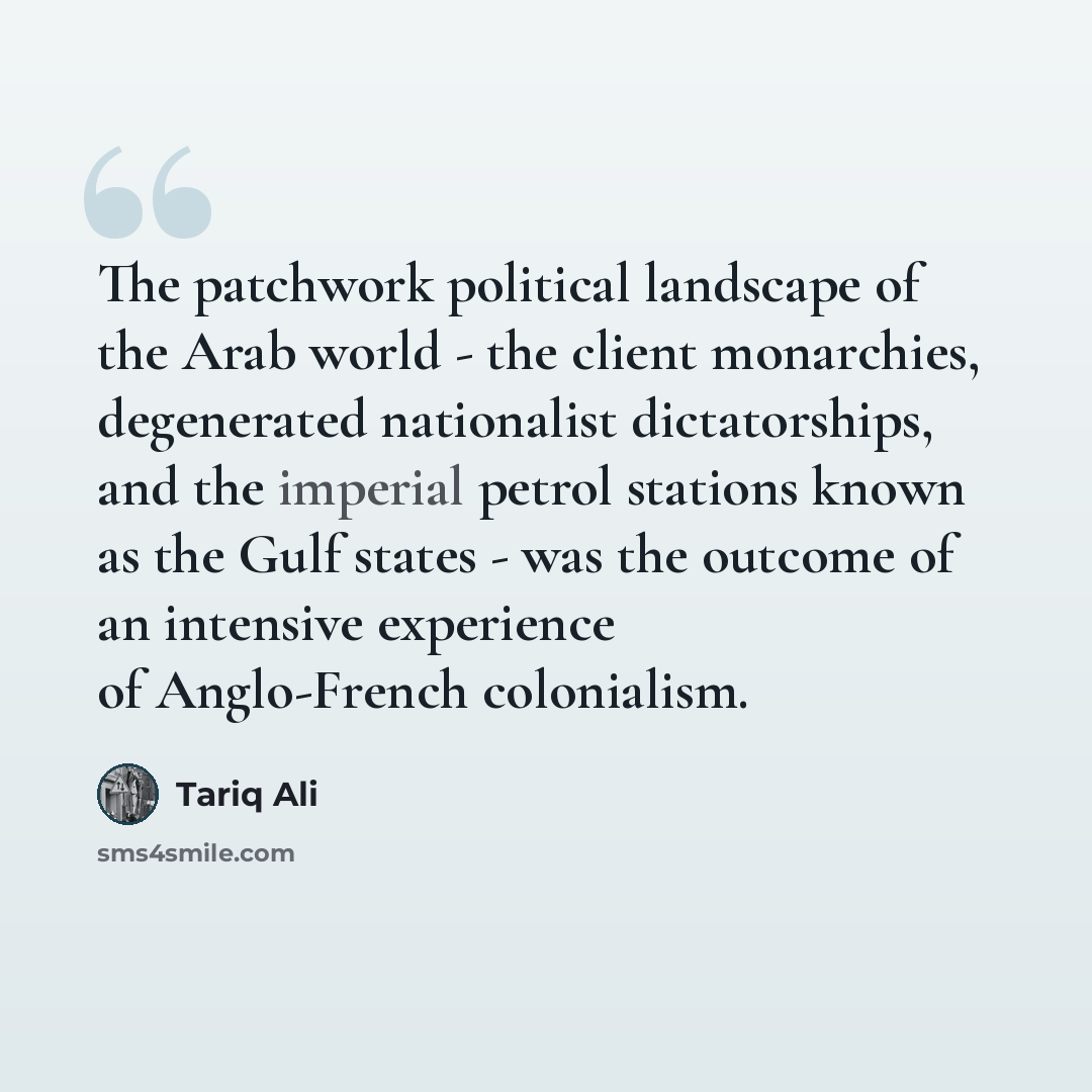 “The patchwork political landscape of the Arab world - the client monarchies, degenerated nationalist dictatorships, and the imperial petrol stations known as the Gulf states - was the outcome of an intensive experience of Anglo-French colonialism.” quote by Tariq Ali