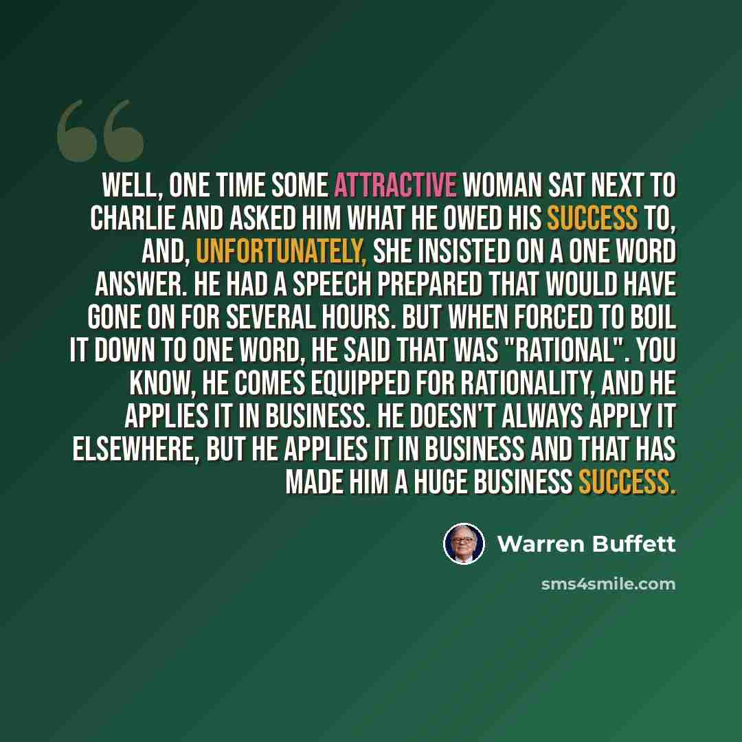 “Well, one time some attractive woman sat next to Charlie and asked him what he owed his success to, and, unfortunately, she insisted on a one word answer. He had a speech prepared that would have gone on for several hours. But when forced to boil it down to one word, he said that was "rational"…” quote by Warren Buffett
