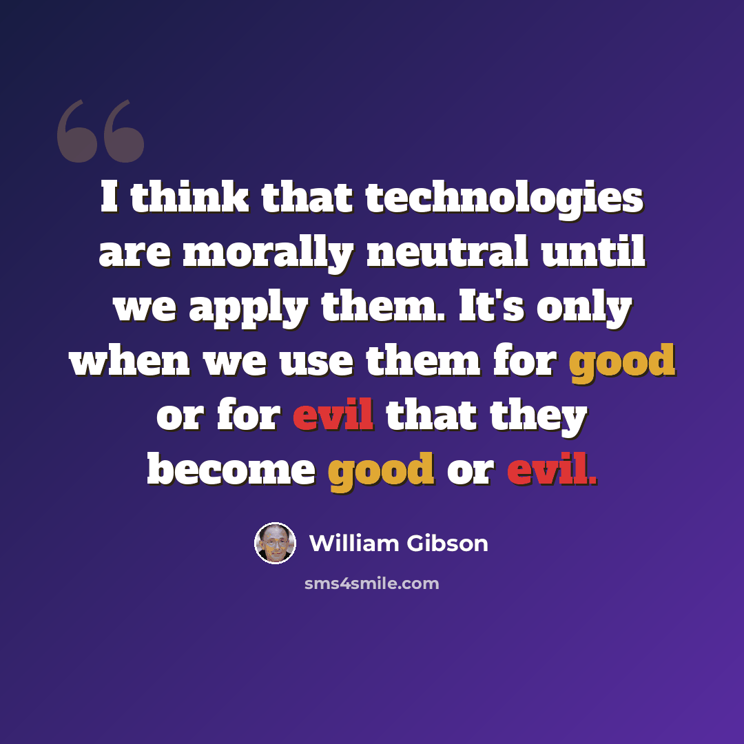 “I think that technologies are morally neutral until we apply them. It's only when we use them for good or for evil that they become good or evil.” quote by William Gibson