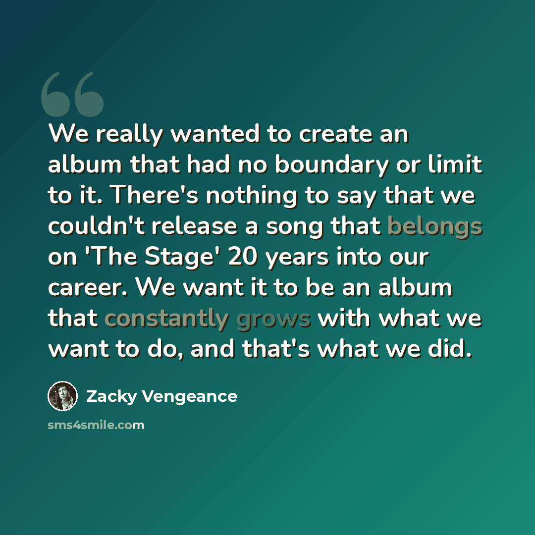 “We really wanted to create an album that had no boundary or limit to it. There's nothing to say that we couldn't release a song that belongs on 'The Stage' 20 years into our career. We want it to be an album that constantly grows with what we want to do, and that's what we did.” quote by Zacky Vengeance