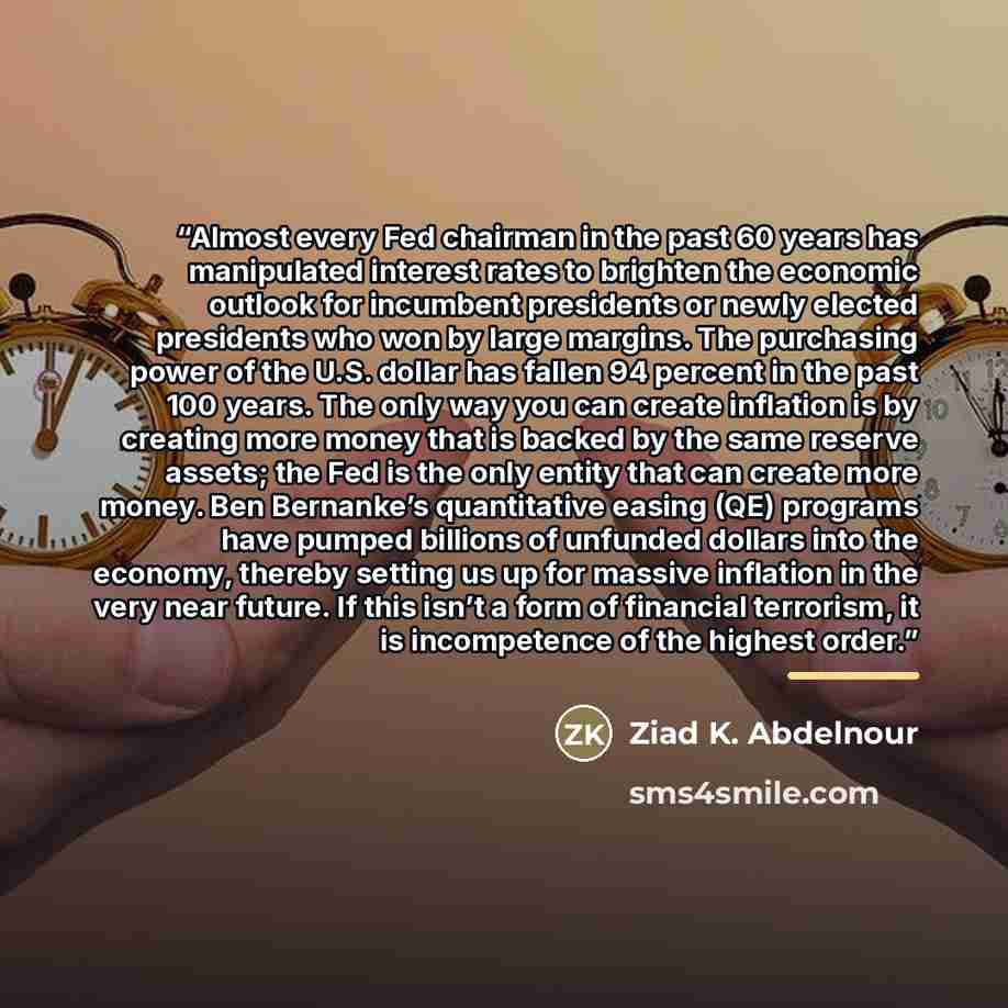 “Almost every Fed chairman in the past 60 years has manipulated interest rates to brighten the economic outlook for incumbent presidents or newly elected presidents who won by large margins. The purchasing power of the U.S. dollar has fallen 94 percent in the past 100 years. The only way you can…” quote by Ziad K. Abdelnour