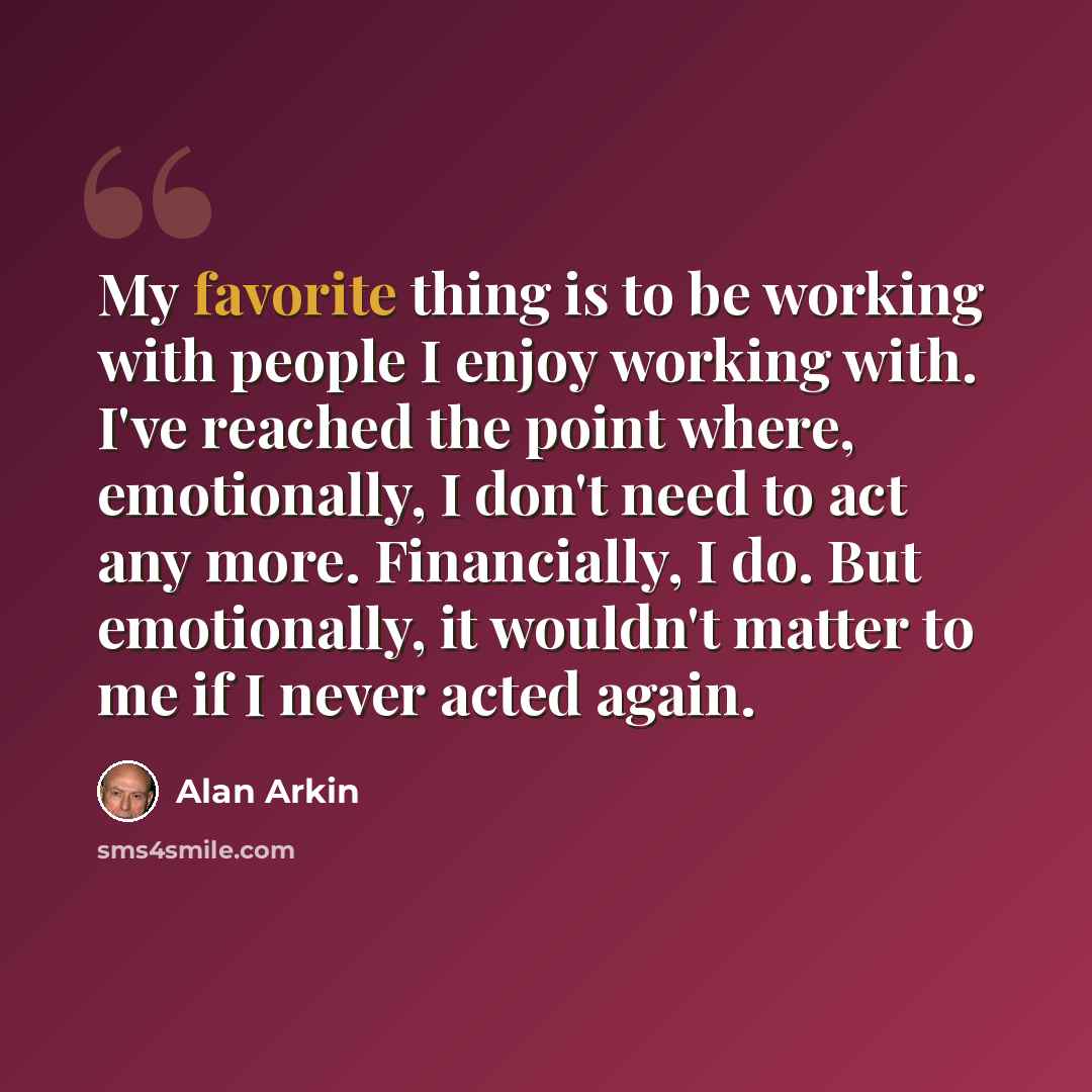 “My favorite thing is to be working with people I enjoy working with. I've reached the point where, emotionally, I don't need to act any more. Financially, I do. But emotionally, it wouldn't matter to me if I never acted again.” quote by Alan Arkin