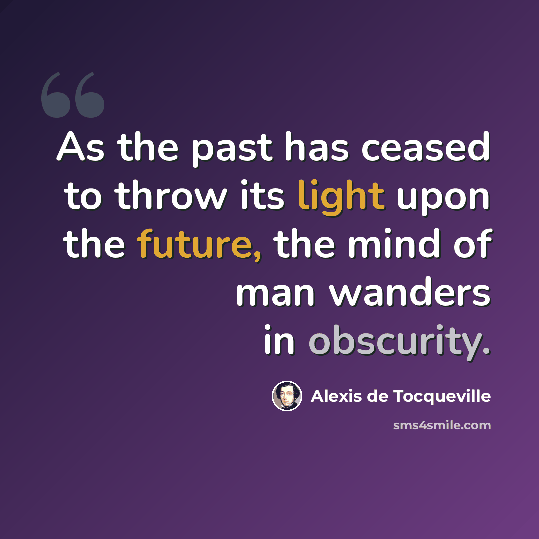 “As the past has ceased to throw its light upon the future, the mind of man wanders in obscurity.” quote by Alexis de Tocqueville