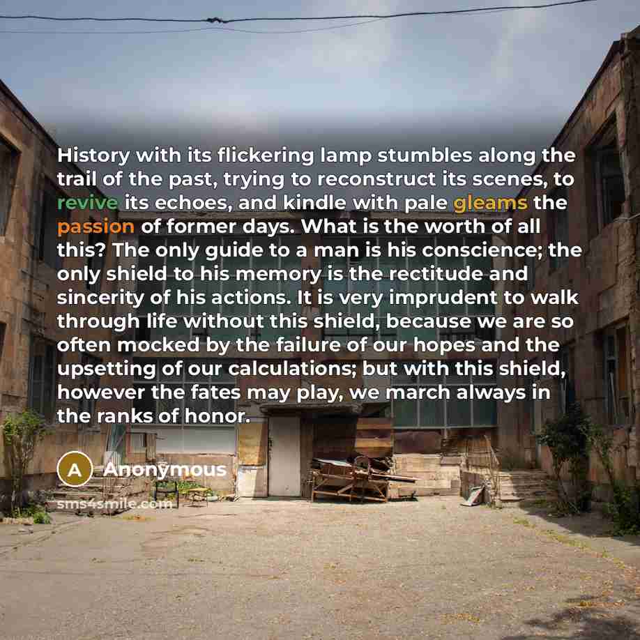 “History with its flickering lamp stumbles along the trail of the past, trying to reconstruct its scenes, to revive its echoes, and kindle with pale gleams the passion of former days. What is the worth of all this? The only guide to a man is his conscience; the only shield to his memory is the…” quote by Anonymous