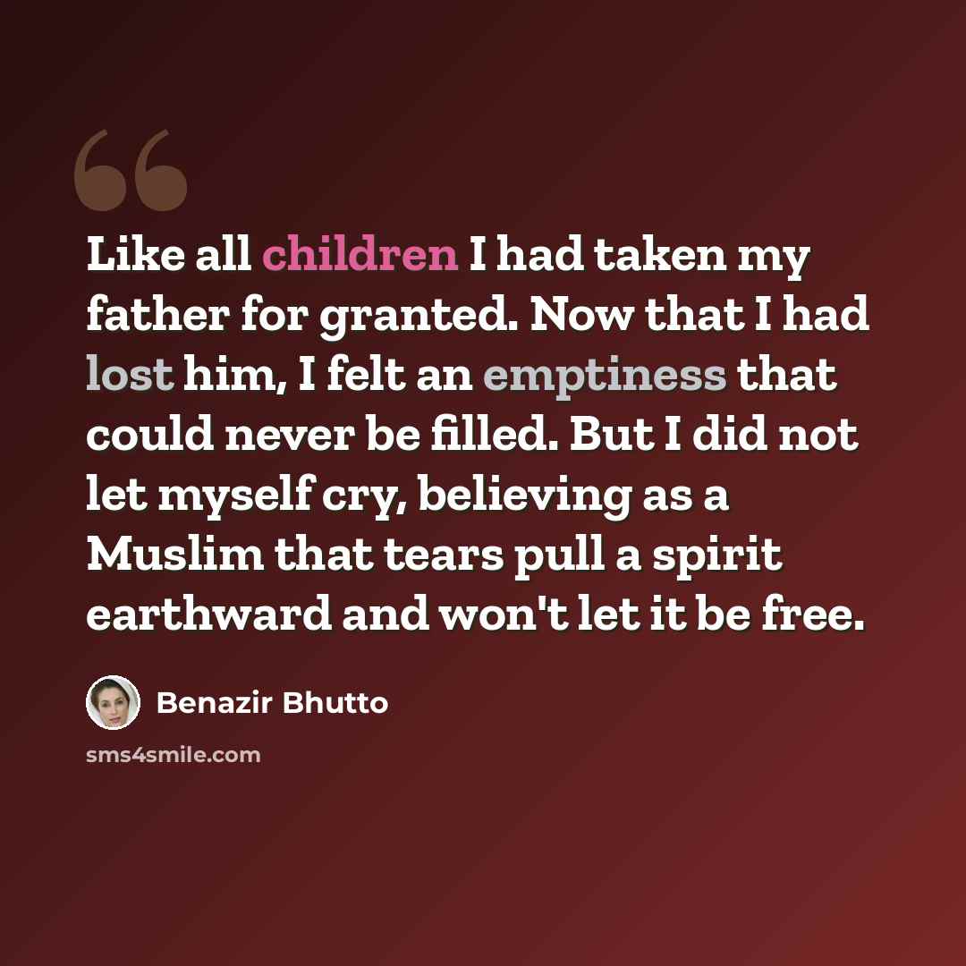 “Like all children I had taken my father for granted. Now that I had lost him, I felt an emptiness that could never be filled. But I did not let myself cry, believing as a Muslim that tears pull a spirit earthward and won't let it be free.” quote by Benazir Bhutto