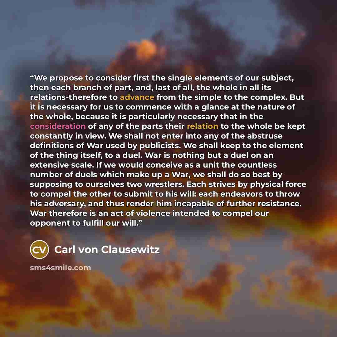 “We propose to consider first the single elements of our subject, then each branch of part, and, last of all, the whole in all its relations-therefore to advance from the simple to the complex. But it is necessary for us to commence with a glance at the nature of the whole, because it is…” quote by Carl Von Clausewitz