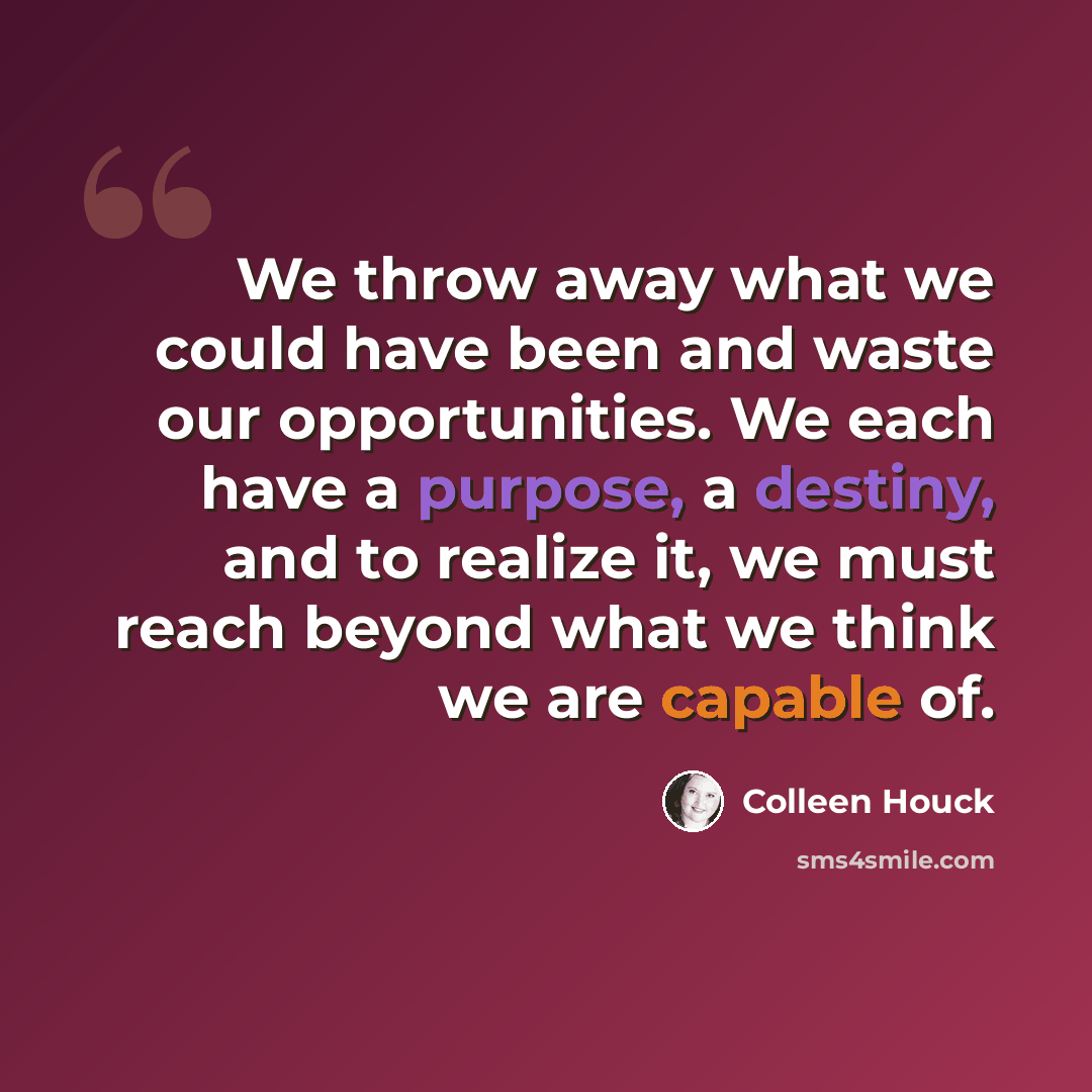 “We throw away what we could have been and waste our opportunities. We each have a purpose, a destiny, and to realize it, we must reach beyond what we think we are capable of.” quote by Colleen Houck