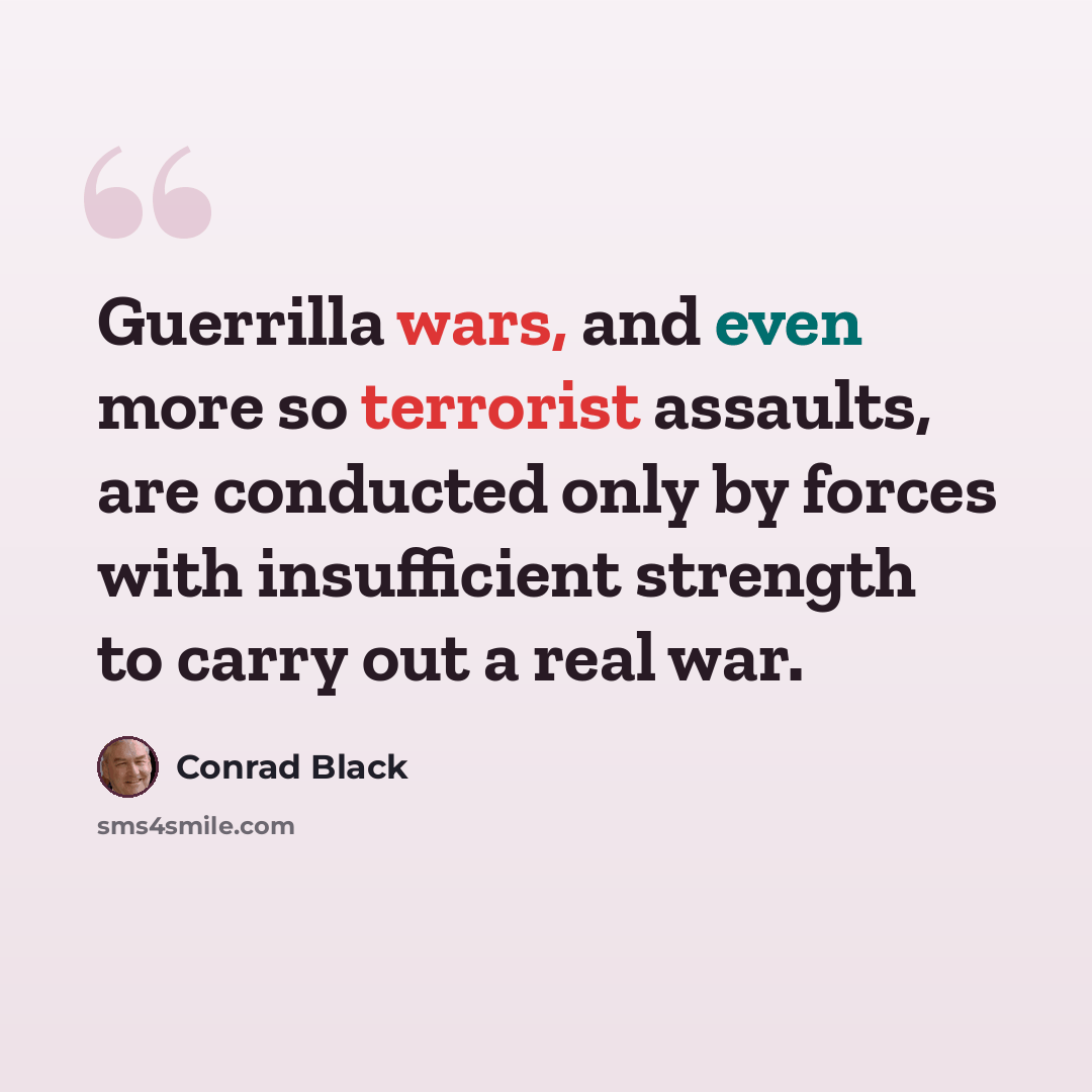 “Guerrilla wars, and even more so terrorist assaults, are conducted only by forces with insufficient strength to carry out a real war.” quote by Conrad Black