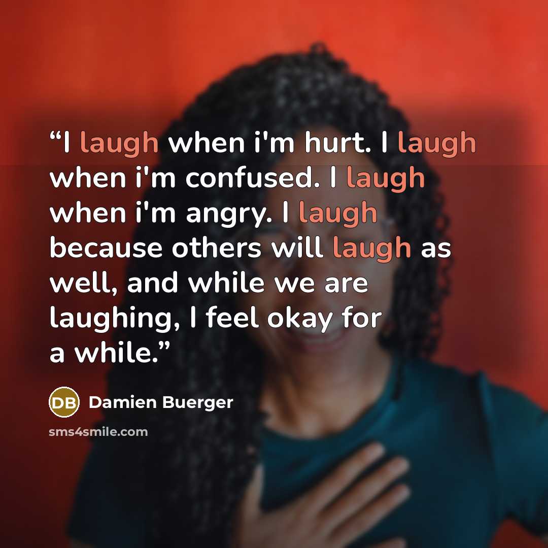 “I laugh when i'm hurt. I laugh when i'm confused. I laugh when i'm angry. I laugh because others will laugh as well, and while we are laughing, I feel okay for a while.” quote by Damien Buerger
