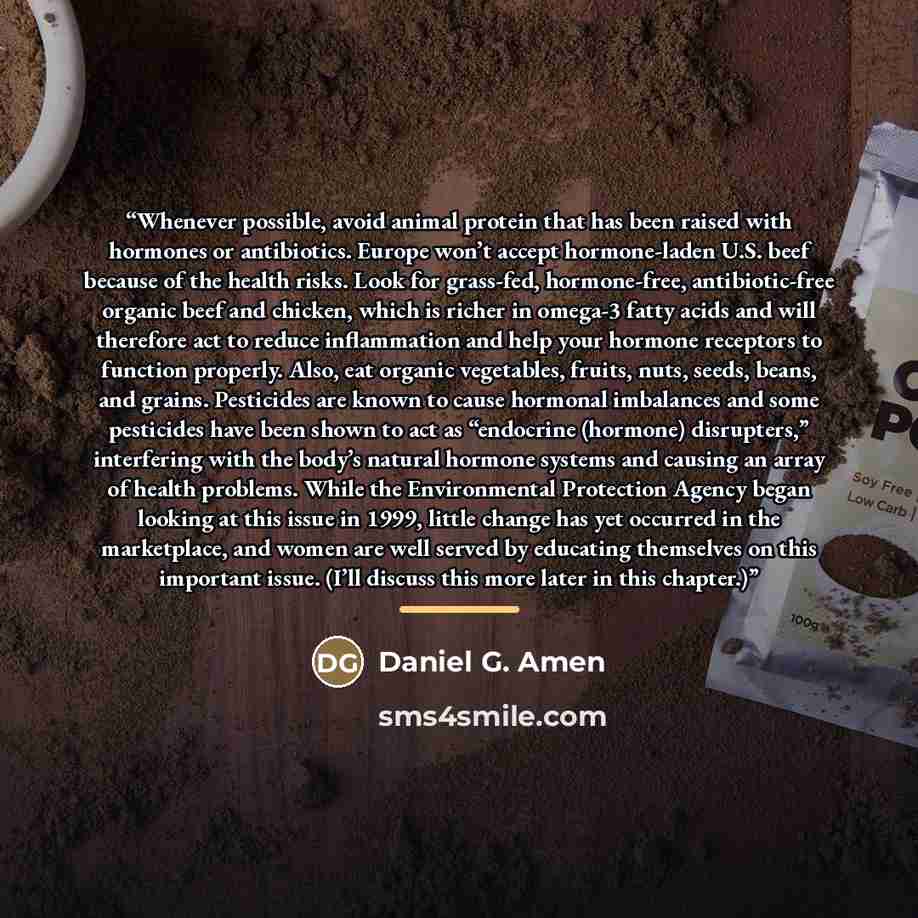 “Whenever possible, avoid animal protein that has been raised with hormones or antibiotics. Europe won’t accept hormone-laden U.S. beef because of the health risks. Look for grass-fed, hormone-free, antibiotic-free organic beef and chicken, which is richer in omega-3 fatty acids and will therefore…” quote by Daniel G. Amen