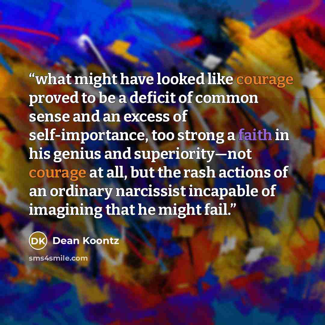 “what might have looked like courage proved to be a deficit of common sense and an excess of self-importance, too strong a faith in his genius and superiority—not courage at all, but the rash actions of an ordinary narcissist incapable of imagining that he might fail.” quote by Dean Koontz