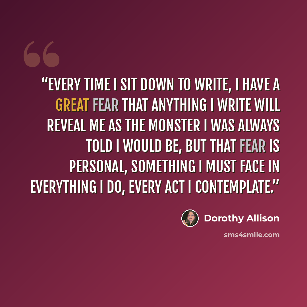 “Every time I sit down to write, I have a great fear that anything I write will reveal me as the monster I was always told I would be, but that fear is personal, something I must face in everything I do, every act I contemplate.” quote by Dorothy Allison