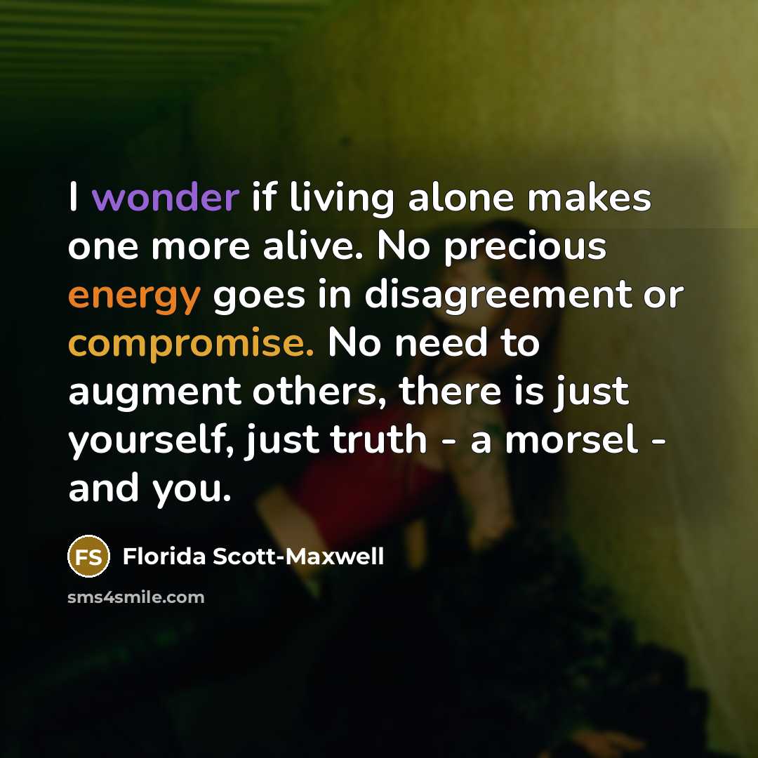 “I wonder if living alone makes one more alive. No precious energy goes in disagreement or compromise. No need to augment others, there is just yourself, just truth - a morsel - and you.” quote by Florida Scott-Maxwell