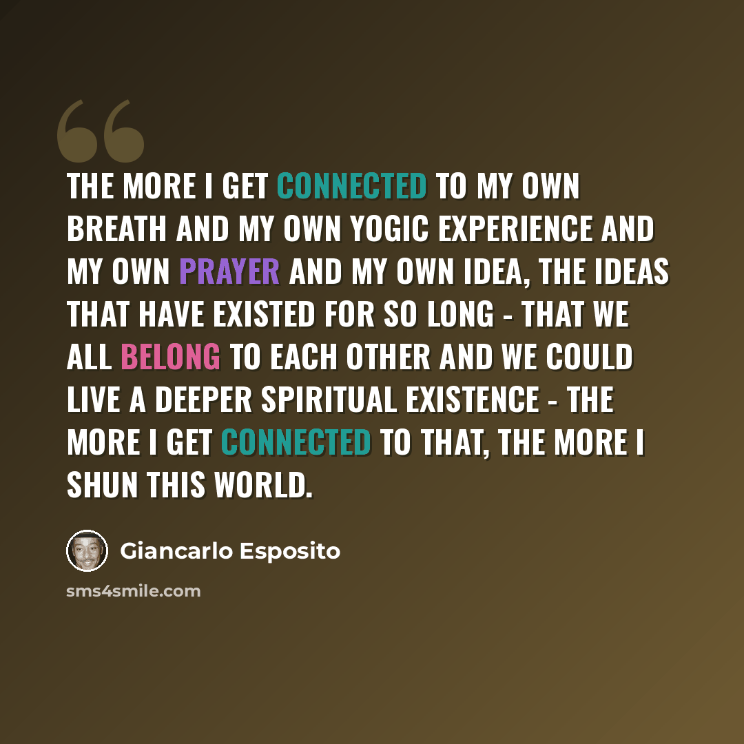 “The more I get connected to my own breath and my own yogic experience and my own prayer and my own idea, the ideas that have existed for so long - that we all belong to each other and we could live a deeper spiritual existence - the more I get connected to that, the more I shun this world.” quote by Giancarlo Esposito