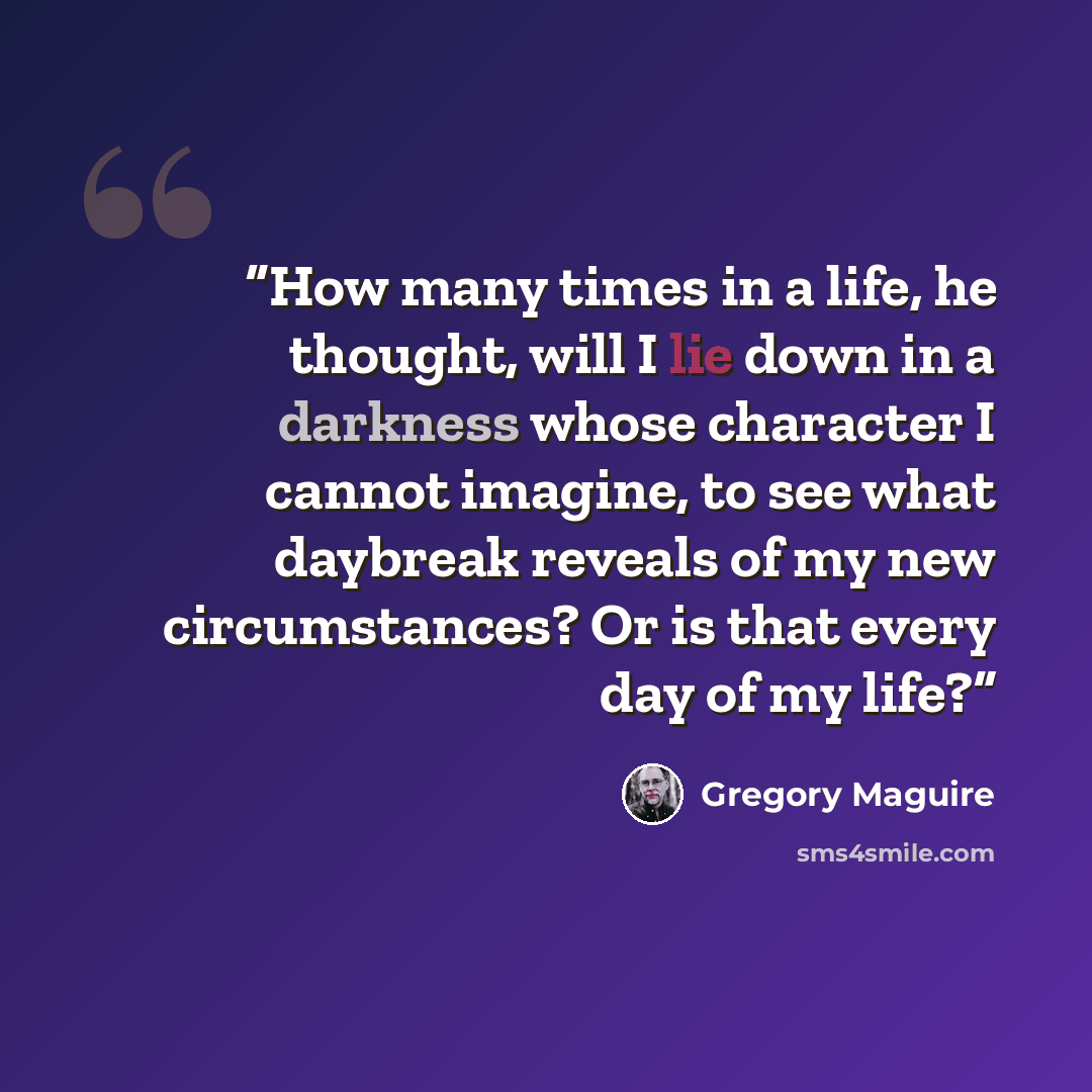 “How many times in a life, he thought, will I lie down in a darkness whose character I cannot imagine, to see what daybreak reveals of my new circumstances? Or is that every day of my life?” quote by Gregory Maguire
