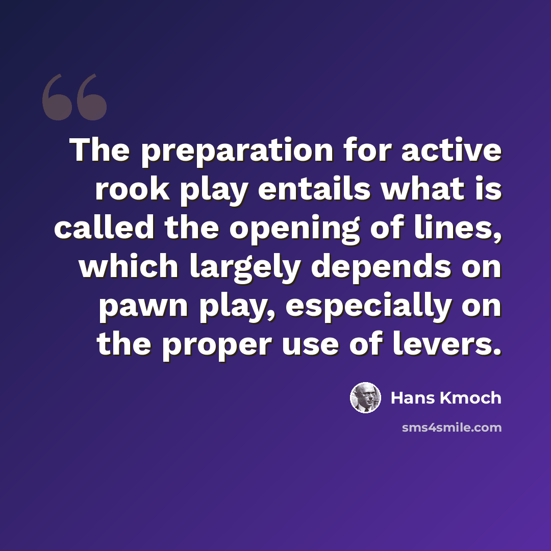 “The preparation for active rook play entails what is called the opening of lines, which largely depends on pawn play, especially on the proper use of levers.” quote by Hans Kmoch