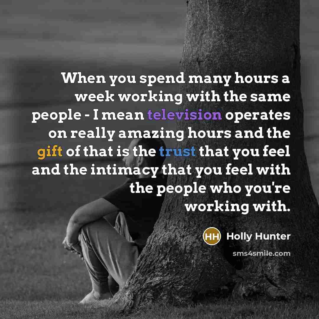 “When you spend many hours a week working with the same people - I mean television operates on really amazing hours and the gift of that is the trust that you feel and the intimacy that you feel with the people who you're working with.” quote by Holly Hunter