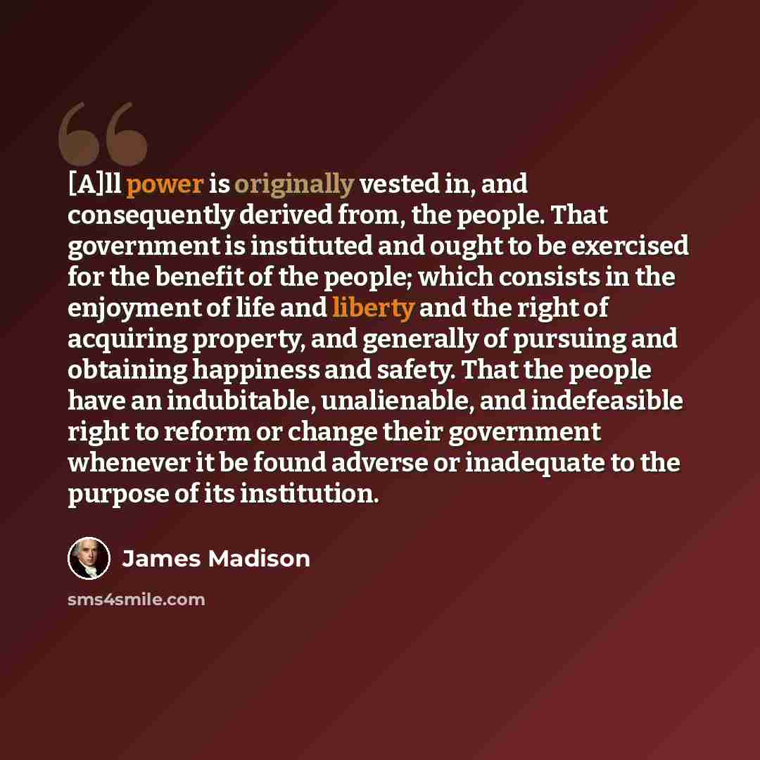 “[A]ll power is originally vested in, and consequently derived from, the people. That government is instituted and ought to be exercised for the benefit of the people; which consists in the enjoyment of life and liberty and the right of acquiring property, and generally of pursuing and obtaining…” quote by James Madison