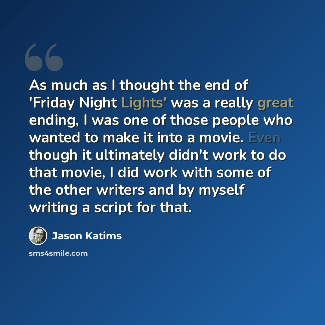 “As much as I thought the end of 'Friday Night Lights' was a really great ending, I was one of those people who wanted to make it into a movie. Even though it ultimately didn't work to do that movie, I did work with some of the other writers and by myself writing a script for that.” quote by Jason Katims