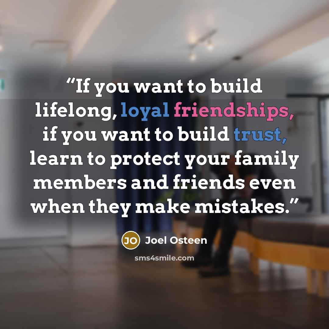 “If you want to build lifelong, loyal friendships, if you want to build trust, learn to protect your family members and friends even when they make mistakes.” quote by Joel Osteen