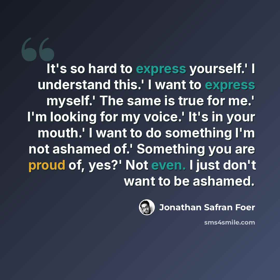 “It's so hard to express yourself.' I understand this.' I want to express myself.' The same is true for me.' I'm looking for my voice.' It's in your mouth.' I want to do something I'm not ashamed of.' Something you are proud of, yes?' Not even. I just don't want to be ashamed.” quote by Jonathan Safran Foer