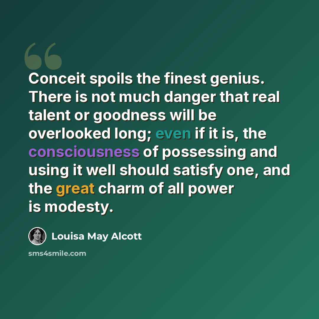 “Conceit spoils the finest genius. There is not much danger that real talent or goodness will be overlooked long; even if it is, the consciousness of possessing and using it well should satisfy one, and the great charm of all power is modesty.” quote by Louisa May Alcott