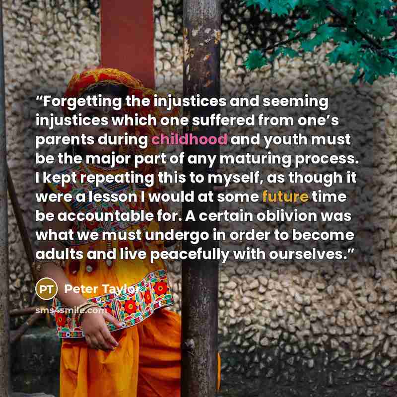 “Forgetting the injustices and seeming injustices which one suffered from one’s parents during childhood and youth must be the major part of any maturing process. I kept repeating this to myself, as though it were a lesson I would at some future time be accountable for. A certain oblivion was what…” quote by Peter Taylor