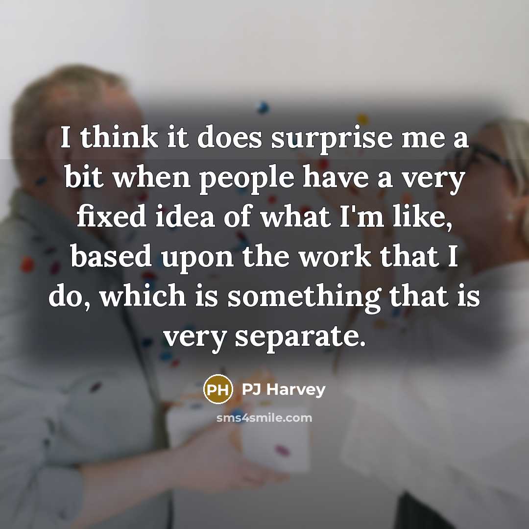 “I think it does surprise me a bit when people have a very fixed idea of what I'm like, based upon the work that I do, which is something that is very separate.” quote by PJ Harvey