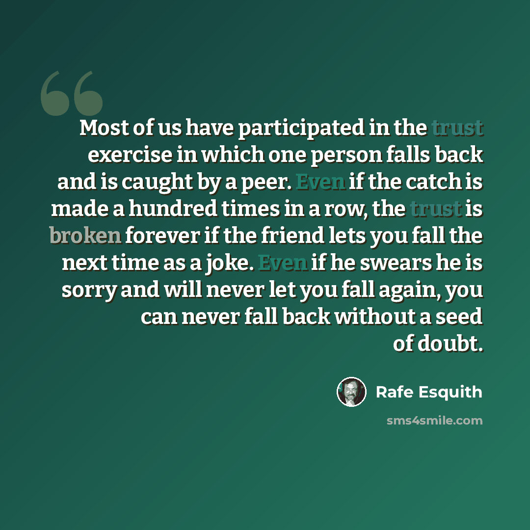 “Most of us have participated in the trust exercise in which one person falls back and is caught by a peer. Even if the catch is made a hundred times in a row, the trust is broken forever if the friend lets you fall the next time as a joke. Even if he swears he is sorry and will never let you fall…” quote by Rafe Esquith