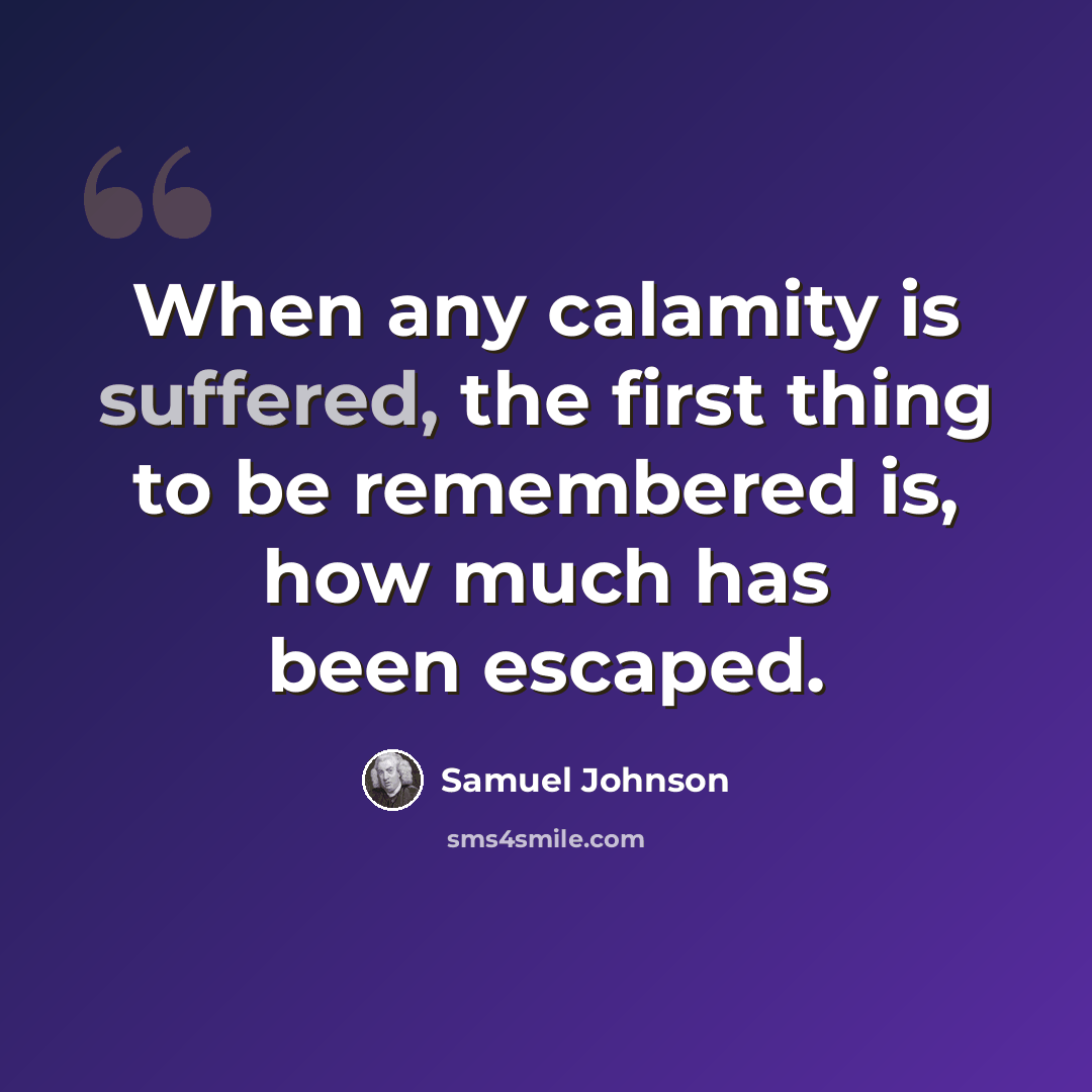 “When any calamity is suffered, the first thing to be remembered is, how much has been escaped.” quote by Samuel Johnson