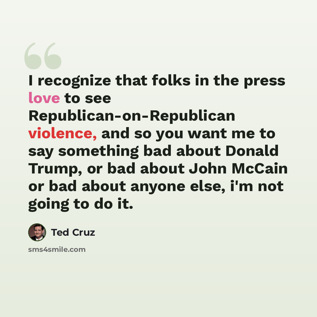 “I recognize that folks in the press love to see Republican-on-Republican violence, and so you want me to say something bad about Donald Trump, or bad about John McCain or bad about anyone else, i'm not going to do it.” quote by Ted Cruz