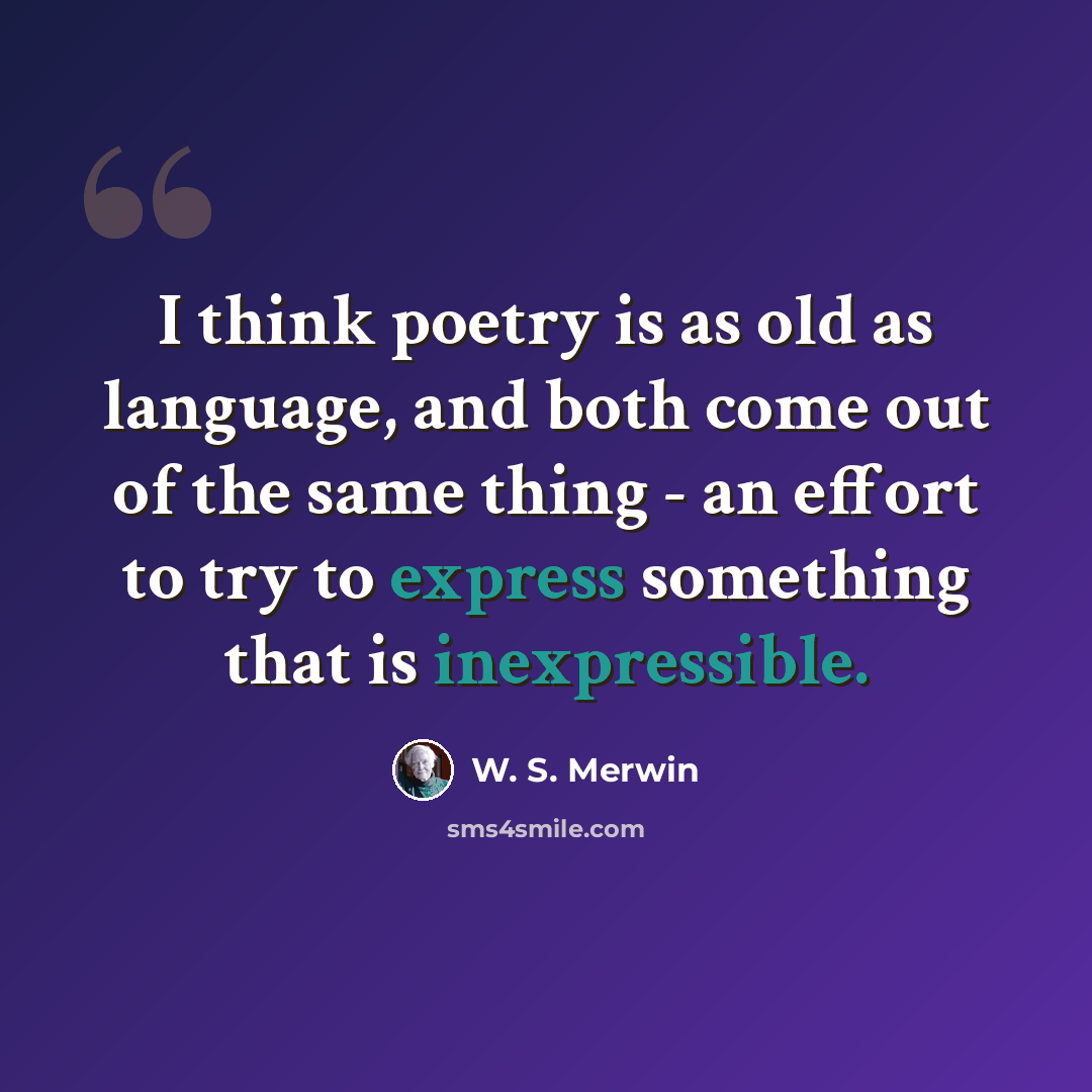 “I think poetry is as old as language, and both come out of the same thing - an effort to try to express something that is inexpressible.” quote by W. S. Merwin