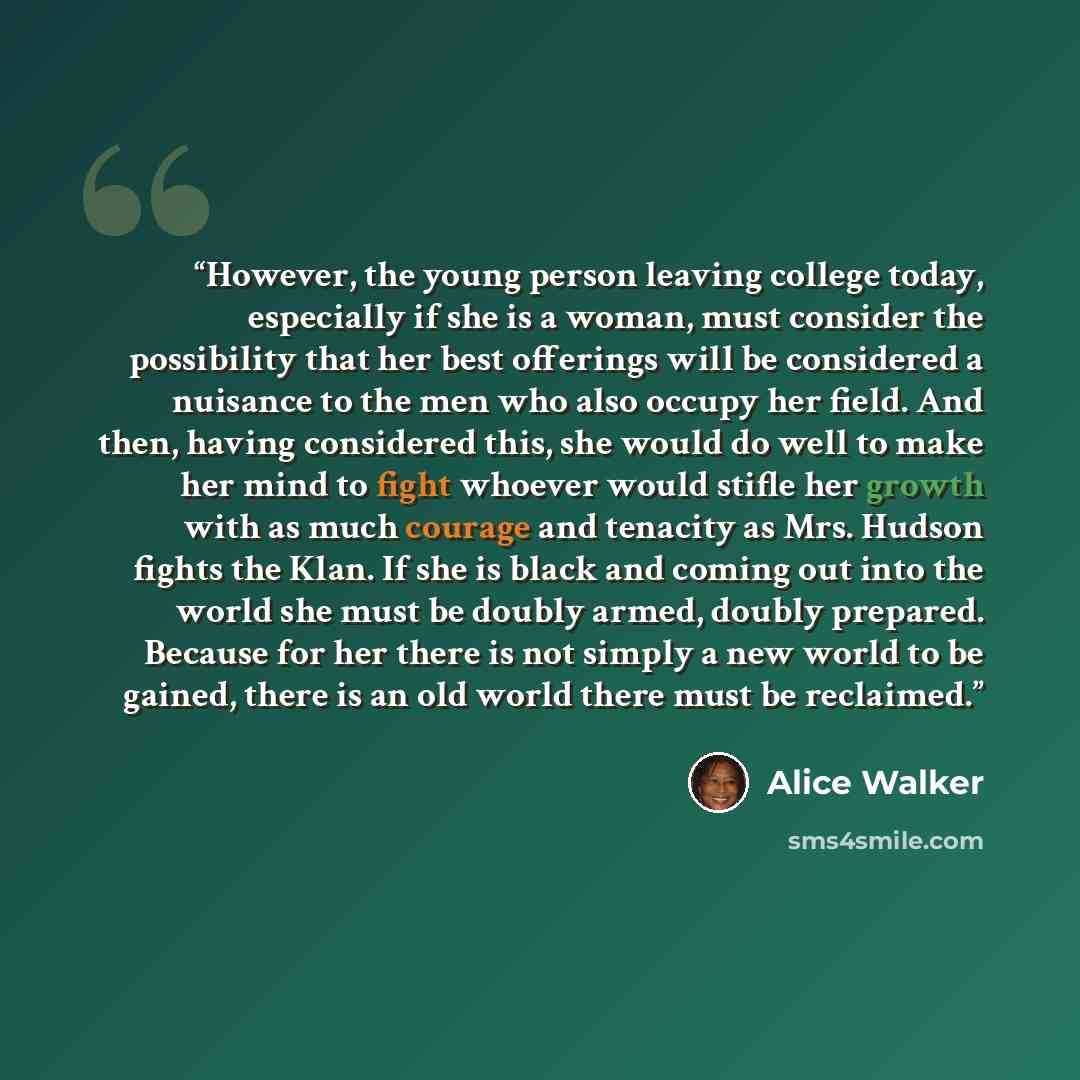 “However, the young person leaving college today, especially if she is a woman, must consider the possibility that her best offerings will be considered a nuisance to the men who also occupy her field. And then, having considered this, she would do well to make her mind to fight whoever would…” quote by Alice Walker