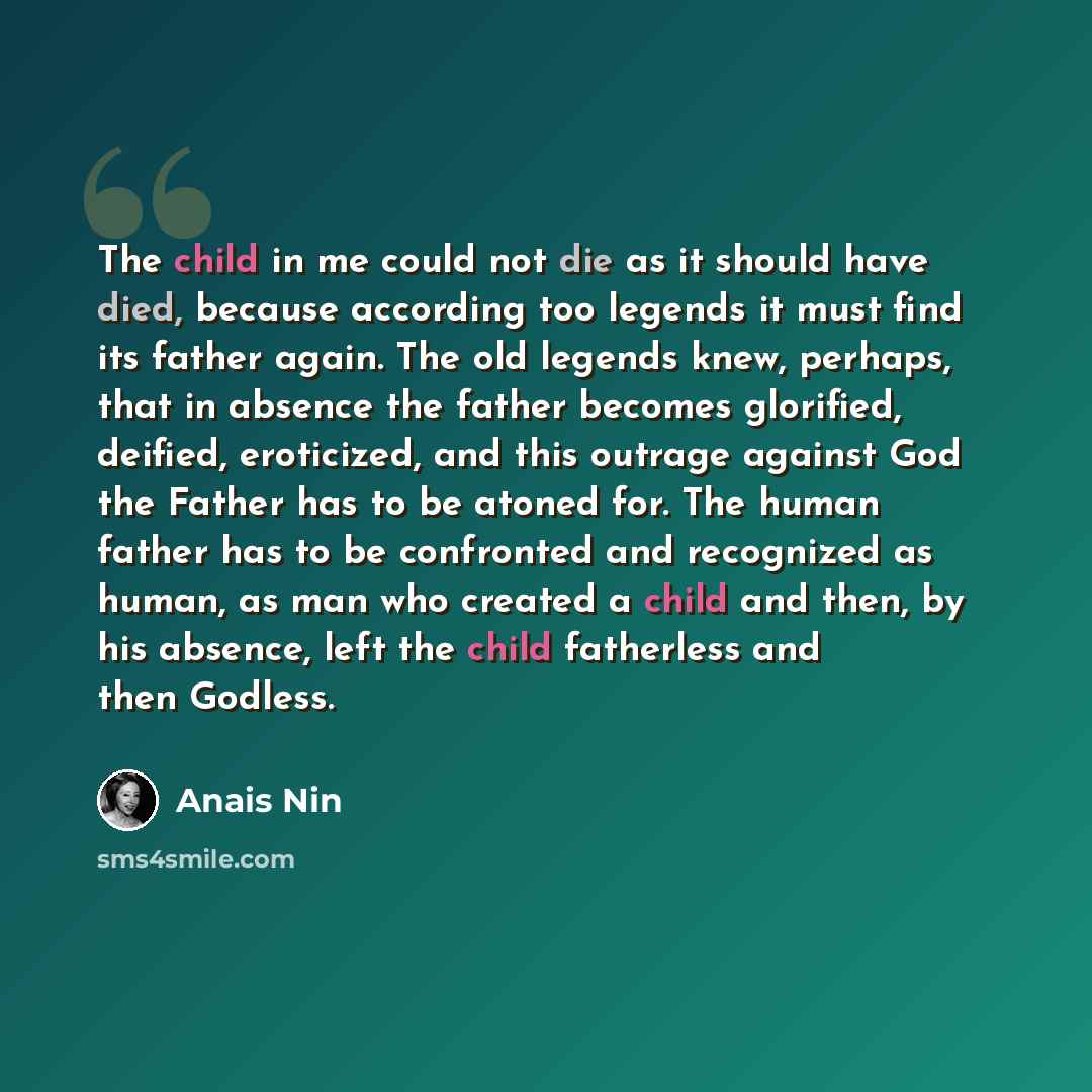 “The child in me could not die as it should have died, because according too legends it must find its father again. The old legends knew, perhaps, that in absence the father becomes glorified, deified, eroticized, and this outrage against God the Father has to be atoned for. The human father has to…” quote by Anais Nin