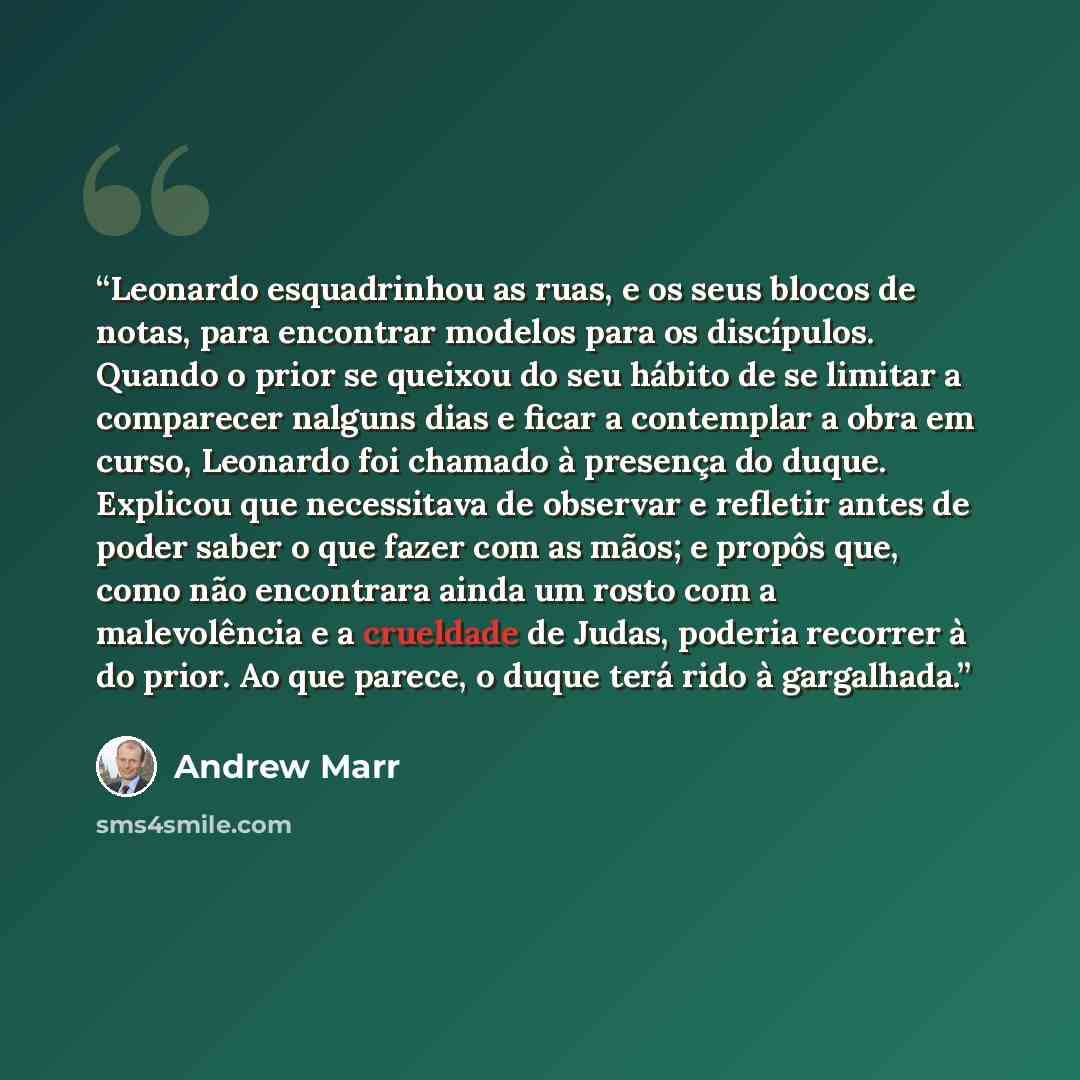 “Leonardo esquadrinhou as ruas, e os seus blocos de notas, para encontrar modelos para os discípulos. Quando o prior se queixou do seu hábito de se limitar a comparecer nalguns dias e ficar a contemplar a obra em curso, Leonardo foi chamado à presença do duque. Explicou que necessitava de observar…” quote by Andrew Marr