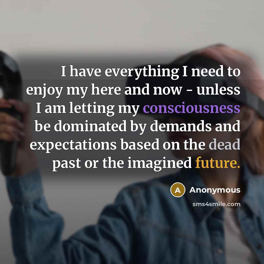 “I have everything I need to enjoy my here and now - unless I am letting my consciousness be dominated by demands and expectations based on the dead past or the imagined future.” quote by Anonymous