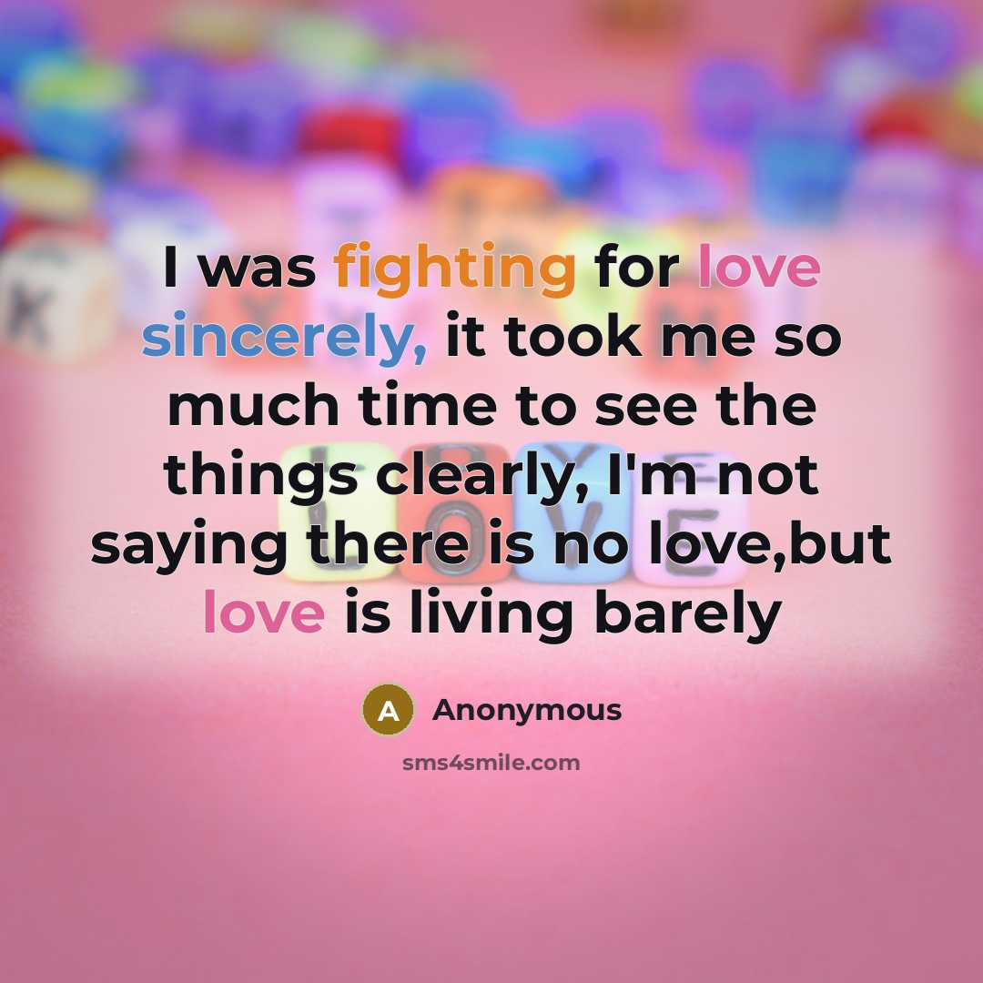 “I was fighting for love sincerely, it took me so much time to see the things clearly, I'm not saying there is no love,but love is living barely” quote by Anonymous