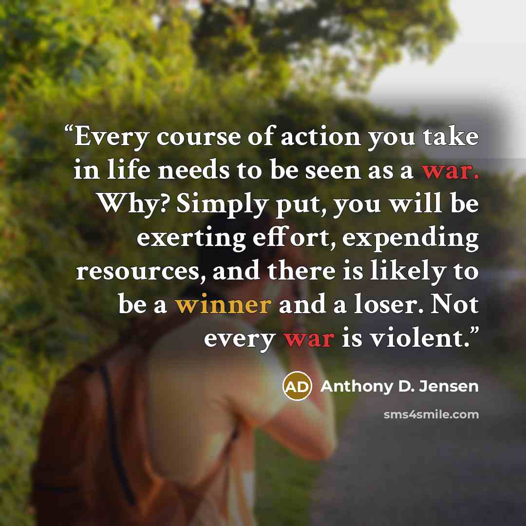 “Every course of action you take in life needs to be seen as a war. Why? Simply put, you will be exerting effort, expending resources, and there is likely to be a winner and a loser. Not every war is violent.” quote by Anthony D. Jensen